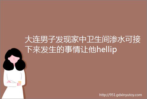 大连男子发现家中卫生间渗水可接下来发生的事情让他hellip