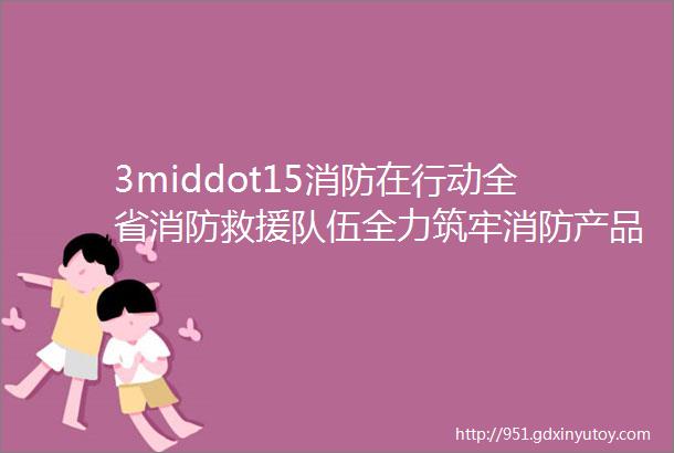 3middot15消防在行动全省消防救援队伍全力筑牢消防产品质量ldquo防火墙rdquo