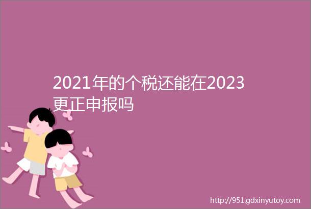 2021年的个税还能在2023更正申报吗