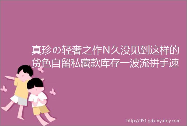 真珍の轻奢之作N久没见到这样的货色自留私藏款库存一波流拼手速