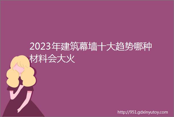 2023年建筑幕墙十大趋势哪种材料会大火