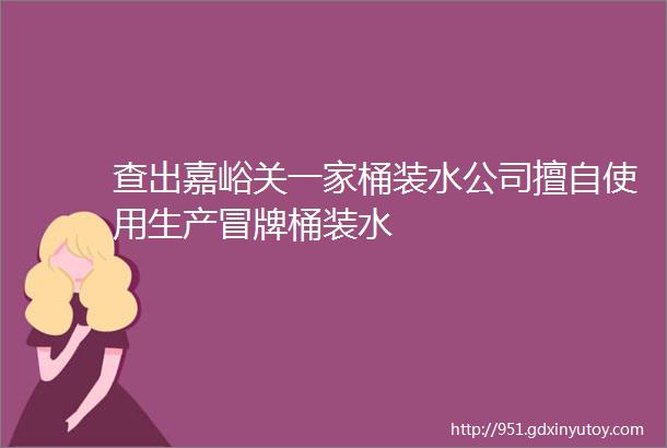 查出嘉峪关一家桶装水公司擅自使用生产冒牌桶装水