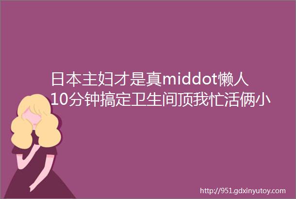 日本主妇才是真middot懒人10分钟搞定卫生间顶我忙活俩小时