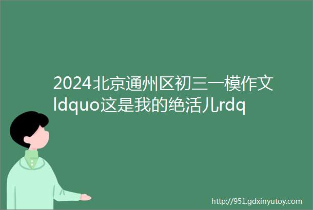 2024北京通州区初三一模作文ldquo这是我的绝活儿rdquo和ldquo校园外的世界很精彩rdquo审题立意及范文