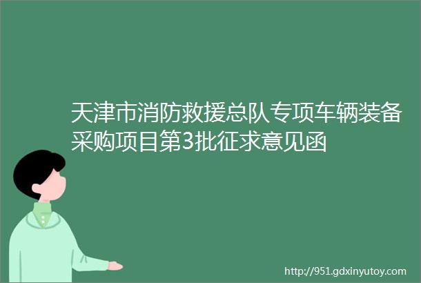 天津市消防救援总队专项车辆装备采购项目第3批征求意见函