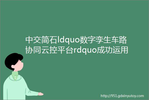 中交简石ldquo数字孪生车路协同云控平台rdquo成功运用于国内首个5G智能网络汽车试验场