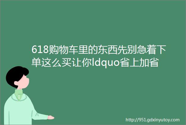 618购物车里的东西先别急着下单这么买让你ldquo省上加省rdquo