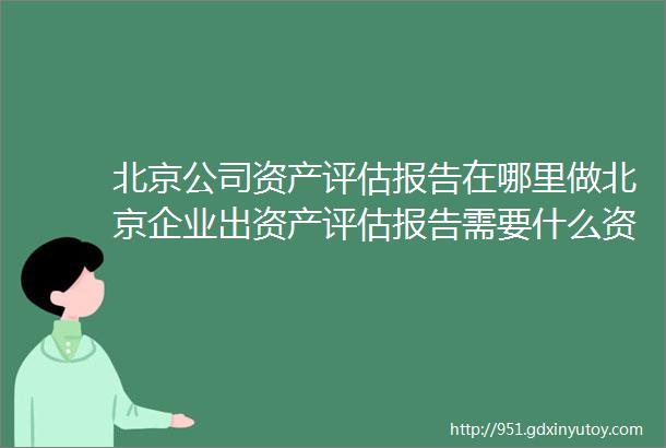 北京公司资产评估报告在哪里做北京企业出资产评估报告需要什么资料