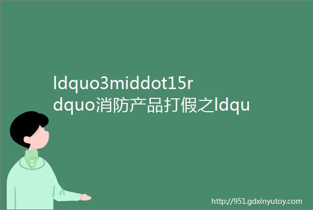 ldquo3middot15rdquo消防产品打假之ldquo蓝rdquo辨真假必看