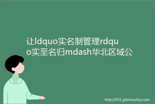 让ldquo实名制管理rdquo实至名归mdash华北区域公司2023年多措并举全面推进实名制管理工作