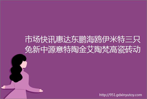 市场快讯惠达东鹏海鸥伊米特三只兔新中源意特陶金艾陶梵高瓷砖动态