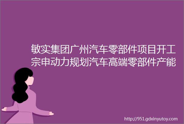 敏实集团广州汽车零部件项目开工宗申动力规划汽车高端零部件产能2000万件年