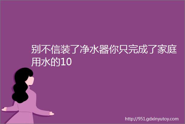 别不信装了净水器你只完成了家庭用水的10