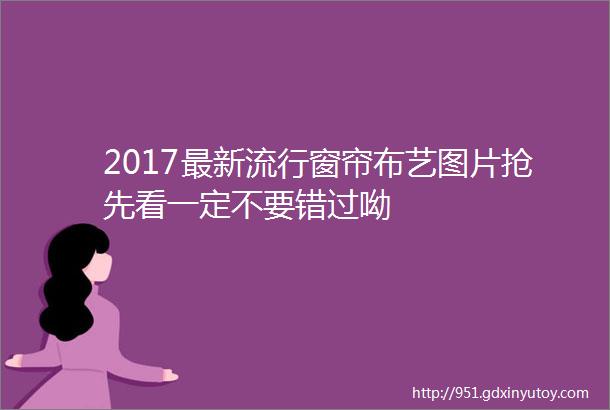 2017最新流行窗帘布艺图片抢先看一定不要错过呦