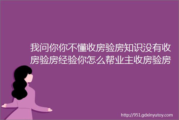 我问你你不懂收房验房知识没有收房验房经验你怎么帮业主收房验房小编说实用