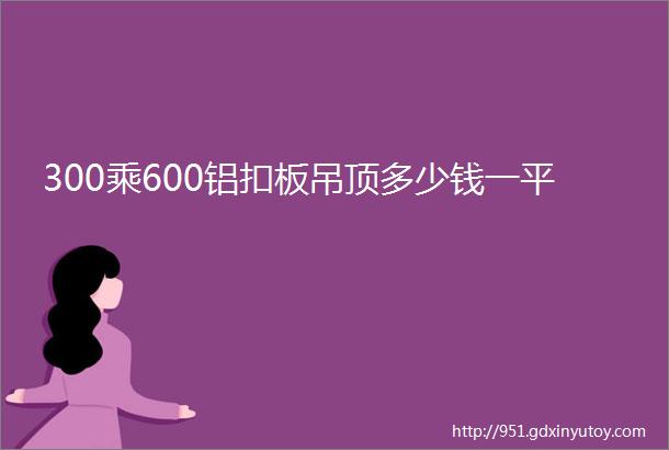 300乘600铝扣板吊顶多少钱一平