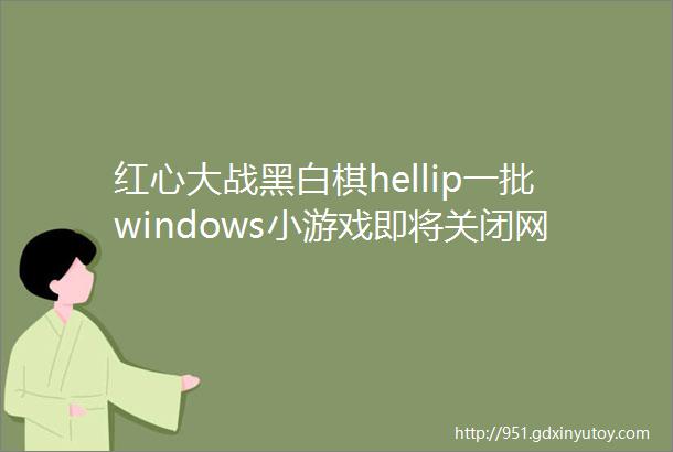红心大战黑白棋hellip一批windows小游戏即将关闭网友最喜欢的是hellip