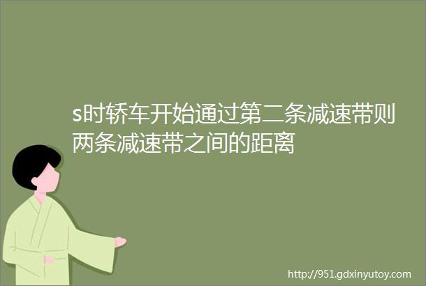 s时轿车开始通过第二条减速带则两条减速带之间的距离