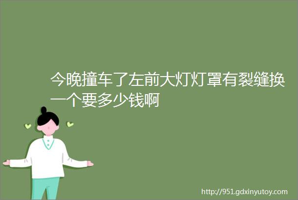 今晚撞车了左前大灯灯罩有裂缝换一个要多少钱啊