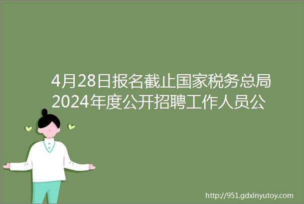 4月28日报名截止国家税务总局2024年度公开招聘工作人员公告