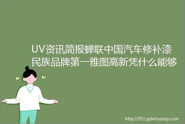 UV资讯简报蝉联中国汽车修补漆民族品牌第一雅图高新凭什么能够比肩国际大牌