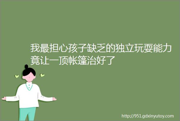 我最担心孩子缺乏的独立玩耍能力竟让一顶帐篷治好了