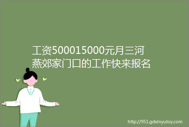 工资500015000元月三河燕郊家门口的工作快来报名