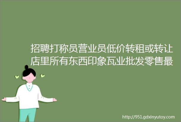 招聘打称员营业员低价转租或转让店里所有东西印象瓦业批发零售最新招聘转让批发零售总有一条你需要