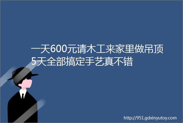 一天600元请木工来家里做吊顶5天全部搞定手艺真不错