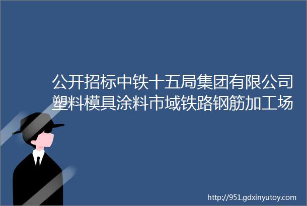 公开招标中铁十五局集团有限公司塑料模具涂料市域铁路钢筋加工场料棚活动板房新泽西护栏竞争性谈判采购公告