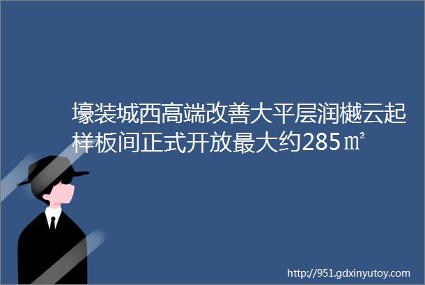 壕装城西高端改善大平层润樾云起样板间正式开放最大约285㎡