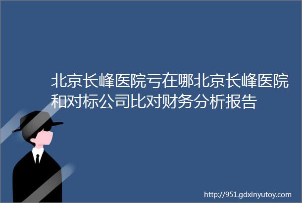 北京长峰医院亏在哪北京长峰医院和对标公司比对财务分析报告