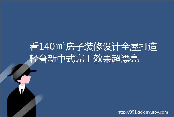 看140㎡房子装修设计全屋打造轻奢新中式完工效果超漂亮