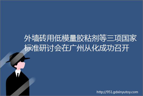 外墙砖用低模量胶粘剂等三项国家标准研讨会在广州从化成功召开