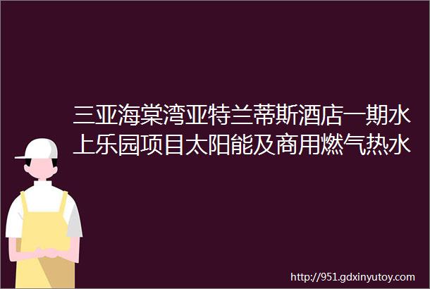 三亚海棠湾亚特兰蒂斯酒店一期水上乐园项目太阳能及商用燃气热水器供应安装工程招标公告