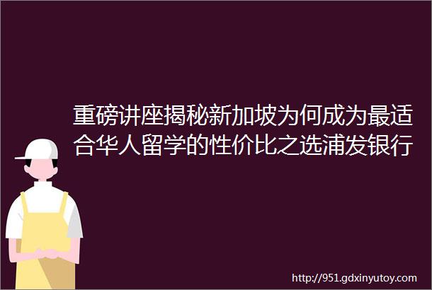 重磅讲座揭秘新加坡为何成为最适合华人留学的性价比之选浦发银行青岛支行为您的留学助航