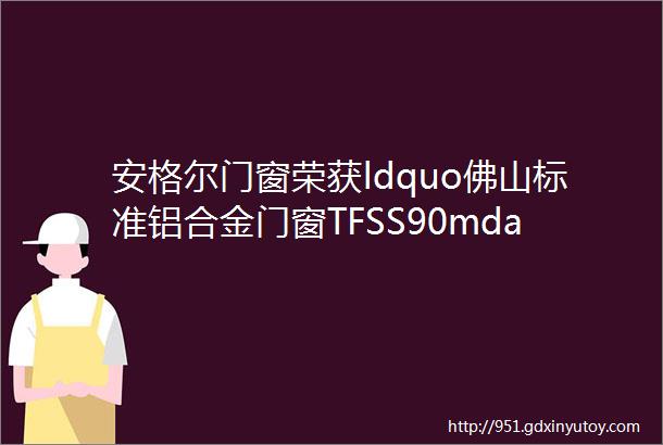 安格尔门窗荣获ldquo佛山标准铝合金门窗TFSS90mdash2024参编单位rdquo资质