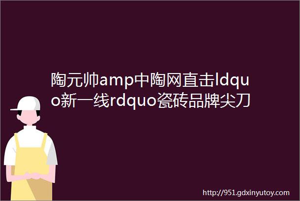 陶元帅amp中陶网直击ldquo新一线rdquo瓷砖品牌尖刀产品