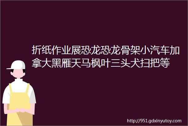 折纸作业展恐龙恐龙骨架小汽车加拿大黑雁天马枫叶三头犬扫把等