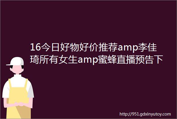 16今日好物好价推荐amp李佳琦所有女生amp蜜蜂直播预告下午场现在可买