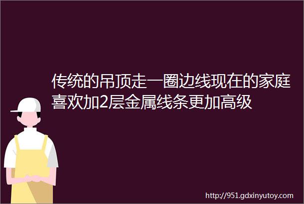 传统的吊顶走一圈边线现在的家庭喜欢加2层金属线条更加高级