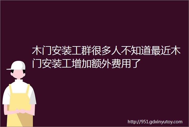 木门安装工群很多人不知道最近木门安装工增加额外费用了