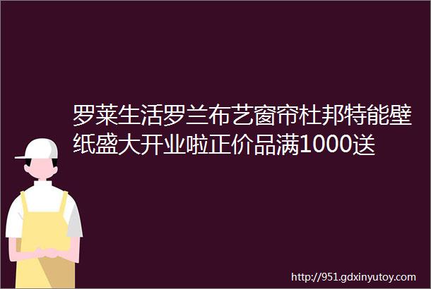 罗莱生活罗兰布艺窗帘杜邦特能壁纸盛大开业啦正价品满1000送400更多商品低至3折