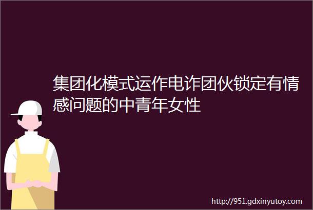 集团化模式运作电诈团伙锁定有情感问题的中青年女性