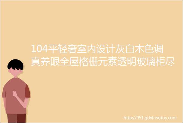 104平轻奢室内设计灰白木色调真养眼全屋格栅元素透明玻璃柜尽显大气高级范