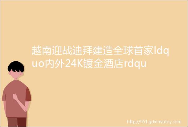 越南迎战迪拜建造全球首家ldquo内外24K镀金酒店rdquo一晚只要1700块