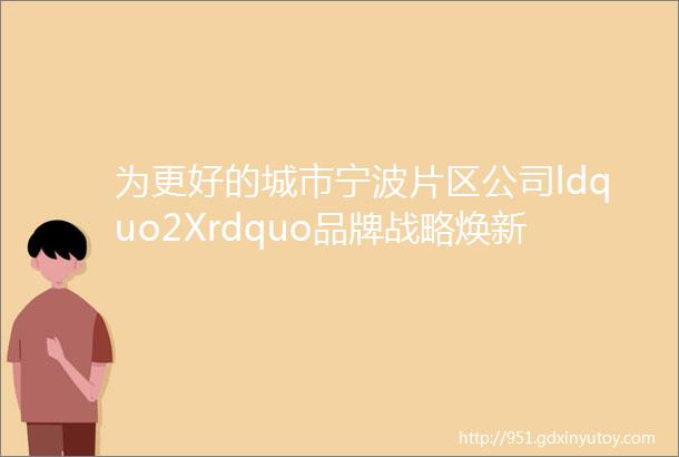 为更好的城市宁波片区公司ldquo2Xrdquo品牌战略焕新升级