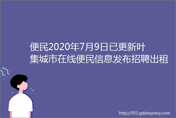 便民2020年7月9日已更新叶集城市在线便民信息发布招聘出租出售求职求购等为您更新啦