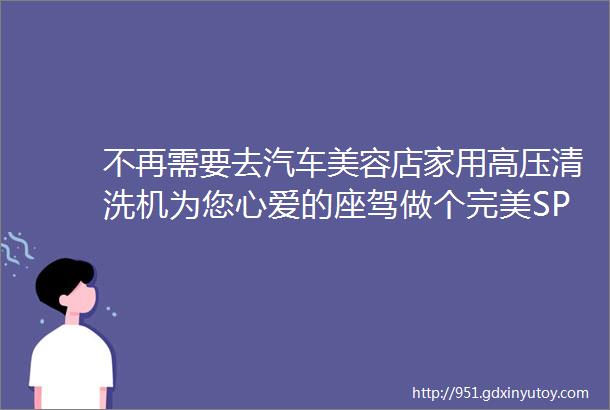 不再需要去汽车美容店家用高压清洗机为您心爱的座驾做个完美SPA