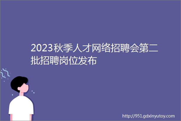 2023秋季人才网络招聘会第二批招聘岗位发布